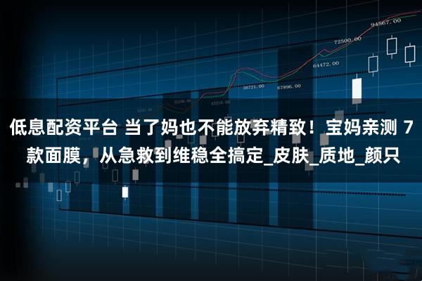 低息配资平台 当了妈也不能放弃精致！宝妈亲测 7 款面膜，从急救到维稳全搞定_皮肤_质地_颜只