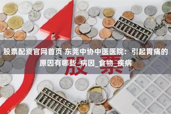 股票配资官网首页 东莞中协中医医院：引起胃痛的原因有哪些_病因_食物_疾病