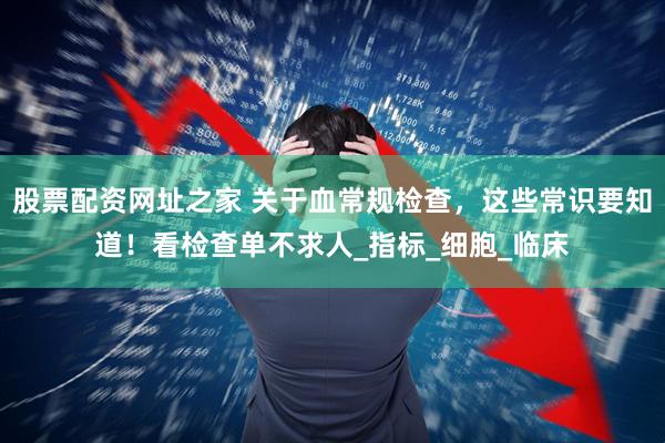 股票配资网址之家 关于血常规检查，这些常识要知道！看检查单不求人_指标_细胞_临床