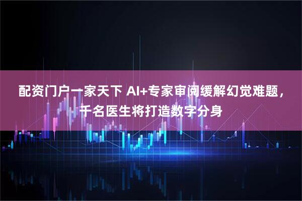 配资门户一家天下 AI+专家审阅缓解幻觉难题，千名医生将打造数字分身