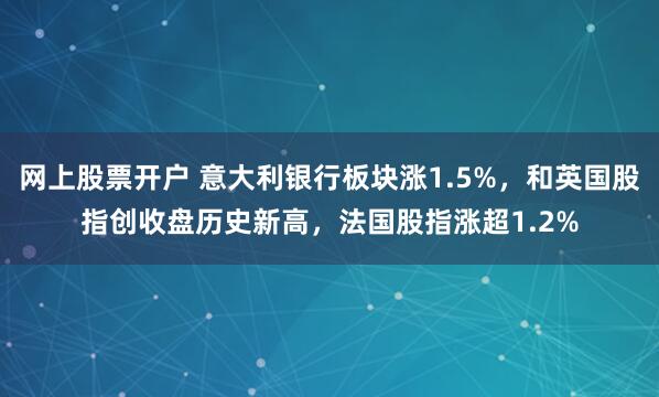 网上股票开户 意大利银行板块涨1.5%，和英国股指创收盘历史新高，法国股指涨超1.2%