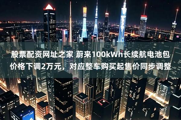 股票配资网址之家 蔚来100kWh长续航电池包价格下调2万元，对应整车购买起售价同步调整