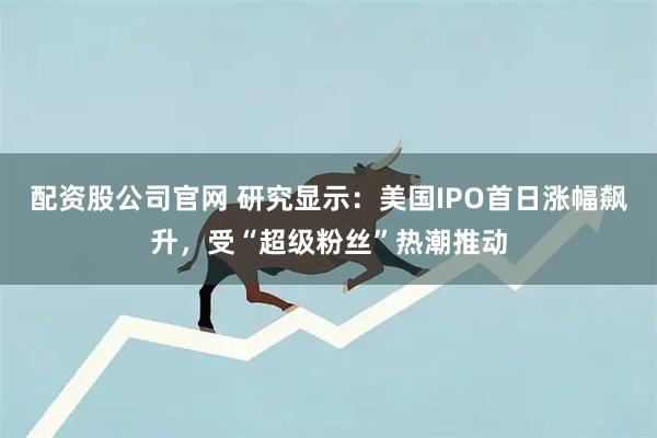 配资股公司官网 研究显示：美国IPO首日涨幅飙升，受“超级粉丝”热潮推动