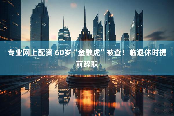 专业网上配资 60岁“金融虎”被查！临退休时提前辞职