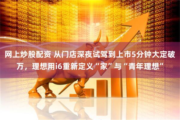 网上炒股配资 从门店深夜试驾到上市5分钟大定破万，理想用i6重新定义“家”与“青年理想”