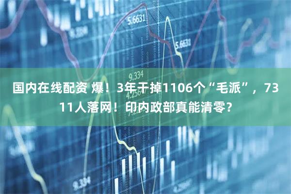 国内在线配资 爆！3年干掉1106个“毛派”，7311人落网！印内政部真能清零？
