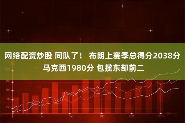 网络配资炒股 同队了！ 布朗上赛季总得分2038分 马克西1980分 包揽东部前二