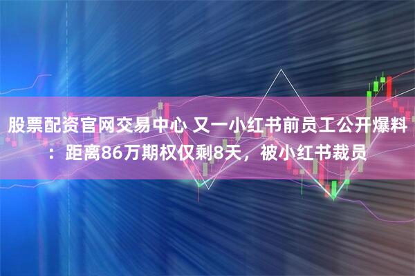 股票配资官网交易中心 又一小红书前员工公开爆料：距离86万期权仅剩8天，被小红书裁员