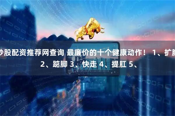 炒股配资推荐网查询 最廉价的十个健康动作！ 1、扩胸 2、踮脚 3、快走 4、提肛 5、