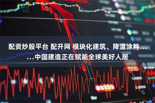 配资炒股平台 配开网 模块化建筑、降温涂料……中国建造正在赋能全球美好人居