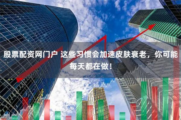 股票配资网门户 这些习惯会加速皮肤衰老，你可能每天都在做！